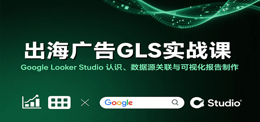 出海广告GLS实战课：Google Looker Studio 认识、数据源关联与可视化报告制作