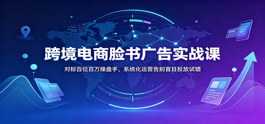 跨境电商脸书广告实战课：对标百位百万操盘手，系统化运营告别盲目投放试错